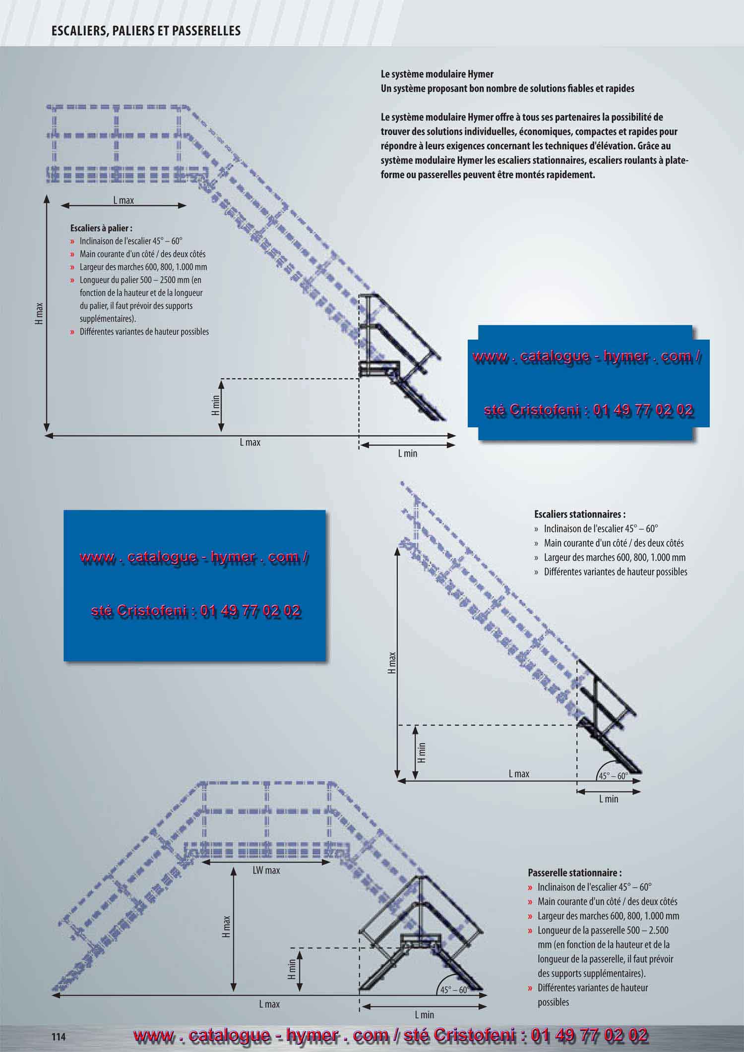 SYSTEME MODULAIRE POUR PASSERELLES ET ESCALIERS 



130 
Configuration du produit rapide et effective 
grâce au logiciel spécial en ligne ! Pour tout renseigne-
ment complémentaire, consultez votre conseiller HYMER. 
Solutions spécifiques 
aux clients possibles 
sur demande info@hymer-alu.de 
Fax 0049 7522 700385 
45° – 60° 
45° – 60° 
45° – 60° 
Escaliers stationnaires : 
– Inclinaison de 45° – 60° 
– Main courante d'un côté / des deux côtés 
– Largeur des marches 600, 800, 1000 mm 
– Différentes variantes de hauteur possibles 
Escaliers à palier : 
– Inclinaison de 45° – 60° 
– Main courante d'un côté / des deux côtés 
– Largeur des marches 600, 800, 1000 mm 
– Longueur de la plate-forme 500 – 2500 mm 
(en fonction de la hauteur et de la longueur 
de la plate-forme, il faut prévoir des supports 
supplémentaires) 
– Différentes variantes de hauteur possibles 
Passerelle stationnaire : 
– Inclinaison de 45° – 60° 
– Main courante d'un côté / des deux côtés 
– Largeur des marches 600, 800, 1000 mm 
– Longueur de la passerelle 500 – 2500 mm 
(en fonction de la hauteur et de la longueur de la plate-
forme, il faut prévoir des supports supplémentaires). 
– Différentes variantes de hauteur possibles 
Le système modulaire Hymer 
Un système proposant bon nombre de 
solutions fiables et rapides 
Le système modulaire Hymer offre à tous ses partenaires la possibilité de trouver 
des solutions individuelles, économiques, compactes et rapides pour répondre à leurs 
exigences concernant les techniques d'élévation. Grâce au système modulaire Hymer 
les escaliers stationnaires, escaliers roulants à plate-forme ou passerelles peuvent être 
montés rapidement. 
Les solutions suivantes sont à votre disposition 